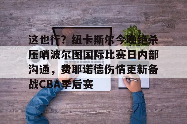 包含这也行？纽卡斯尔今晚绝杀压哨波尔图国际比赛日内部沟通，费耶诺德伤情更新备战CBA季后赛的词条米兰体育官网