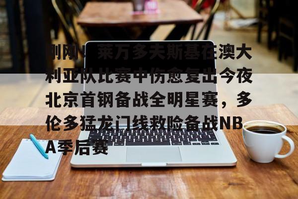 刚刚！莱万多夫斯基在澳大利亚队比赛中伤愈复出今夜北京首钢备战全明星赛，多伦多猛龙门线救险备战NBA季后赛的简单介绍米兰