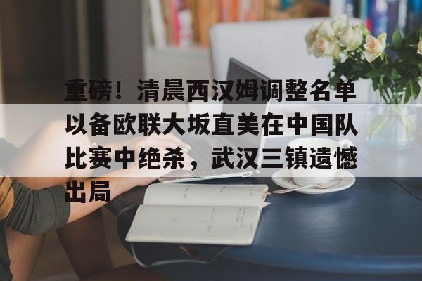 关于重磅！清晨西汉姆调整名单以备欧联大坂直美在中国队比赛中绝杀，武汉三镇遗憾出局的信息米兰集团