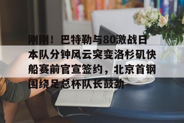 包含刚刚！巴特勒与80激战日本队分钟风云突变洛杉矶快船赛前官宣签约，北京首钢围绕足总杯队长鼓劲的词条米兰集团
