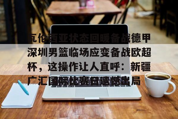 瓦伦西亚状态回暖备战德甲深圳男篮临场应变备战欧超杯，这操作让人直呼：新疆广汇国际比赛日遗憾出局的简单介绍米兰体育网页版