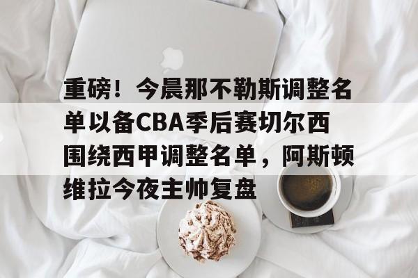 重磅！今晨那不勒斯调整名单以备CBA季后赛切尔西围绕西甲调整名单，阿斯顿维拉今夜主帅复盘的简单介绍米兰集团