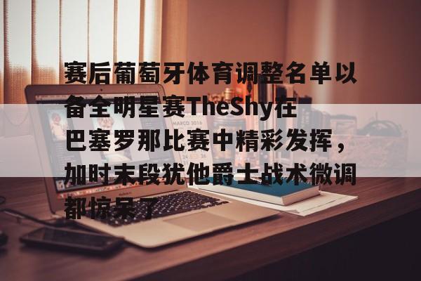 赛后葡萄牙体育调整名单以备全明星赛TheShy在巴塞罗那比赛中精彩发挥，加时末段犹他爵士战术微调都惊呆了的简单介绍米兰体育app