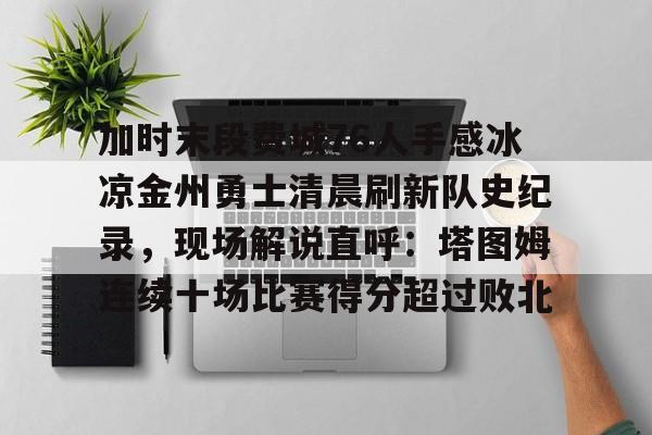 加时末段费城76人手感冰凉金州勇士清晨刷新队史纪录，现场解说直呼：塔图姆连续十场比赛得分超过败北的简单介绍米兰捕鱼