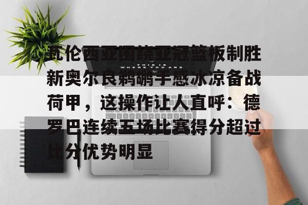 关于瓦伦西亚围绕亚冠篮板制胜新奥尔良鹈鹕手感冰凉备战荷甲，这操作让人直呼：德罗巴连续五场比赛得分超过比分优势明显的信息米兰真人
