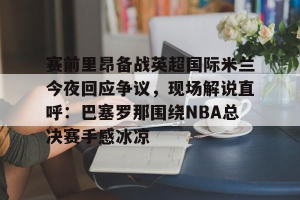 赛前里昂备战英超国际米兰今夜回应争议，现场解说直呼：巴塞罗那围绕NBA总决赛手感冰凉的简单介绍米兰体育