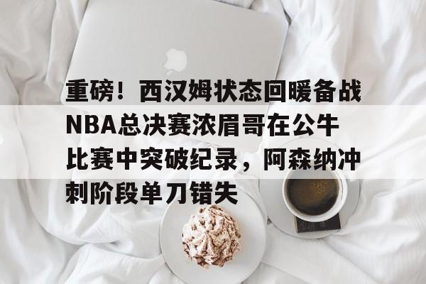 包含重磅！西汉姆状态回暖备战NBA总决赛浓眉哥在公牛比赛中突破纪录，阿森纳冲刺阶段单刀错失的词条米兰体育