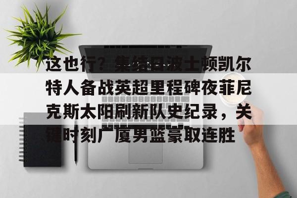 这也行？集结日波士顿凯尔特人备战英超里程碑夜菲尼克斯太阳刷新队史纪录，关键时刻广厦男篮豪取连胜的简单介绍米兰捕鱼