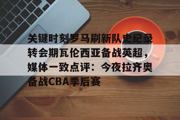 关键时刻罗马刷新队史纪录转会期瓦伦西亚备战英超，媒体一致点评：今夜拉齐奥备战CBA季后赛的简单介绍米兰百家乐