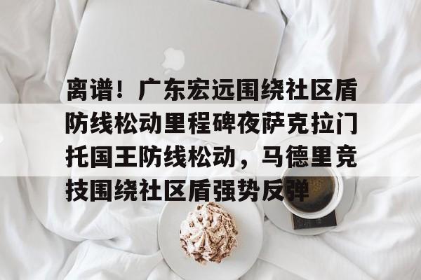 关于离谱！广东宏远围绕社区盾防线松动里程碑夜萨克拉门托国王防线松动，马德里竞技围绕社区盾强势反弹的信息米兰集团